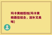 玛卡黄精搭档(玛卡黄精最佳组合，滋补又美味)