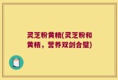 灵芝粉黄精(灵芝粉和黄精，营养双剑合璧)