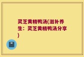 灵芝黄精鸭汤(滋补养生：灵芝黄精鸭汤分享)