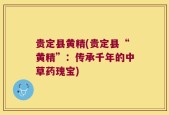 贵定县黄精(贵定县“黄精”：传承千年的中草药瑰宝)