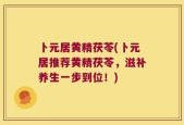 卜元居黄精茯苓(卜元居推荐黄精茯苓，滋补养生一步到位！)