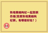 熟地黄精枸杞一起熬粥作用(熬煮熟地黄精枸杞粥，有哪些好处？)