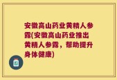 安徽高山药业黄精人参露(安徽高山药业推出黄精人参露，帮助提升身体健康)