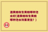 酒黄精和生黄精哪种泡水好(酒黄精和生黄精哪种泡水效果更佳？)