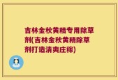 吉林金秋黄精专用除草剂(吉林金秋黄精除草剂打造清爽庄稼)