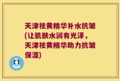 天津祛黄精华补水抗皱(让肌肤水润有光泽，天津祛黄精华助力抗皱保湿)