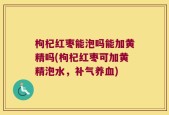 枸杞红枣能泡吗能加黄精吗(枸杞红枣可加黄精泡水，补气养血)