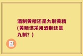 酒制黄精还是九制黄精(黄精该采用酒制还是九制？)