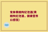 党参黄精枸杞泡酒(黄精枸杞泡酒，健康营养口感佳)