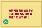 新鲜两斤黄精能泡多少斤酒(黄精两斤可酿酒多重？赶快了解！)