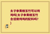 太子参黄精玉竹可以炖鸡吗(太子参黄精玉竹合适做炖鸡的配料吗？)