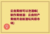 云南黄精可以泡酒嘛(制作黄精酒：云南特产黄精开启新酒坛风靡市场)