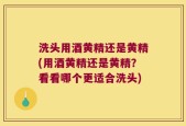 洗头用酒黄精还是黄精(用酒黄精还是黄精？看看哪个更适合洗头)