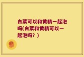 白菜可以和黄精一起泡吗(白菜和黄精可以一起泡吗？)