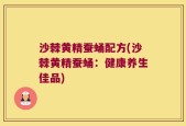 沙棘黄精蚕蛹配方(沙棘黄精蚕蛹：健康养生佳品)