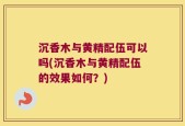 沉香木与黄精配伍可以吗(沉香木与黄精配伍的效果如何？)