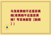 乌发用黄精干还是蒸黄精(用黄精干还是蒸黄精？专家来解答【新闻】)