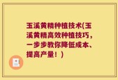 玉溪黄精种植技术(玉溪黄精高效种植技巧，一步步教你降低成本、提高产量！)