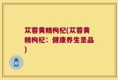 苁蓉黄精枸杞(苁蓉黄精枸杞：健康养生圣品)