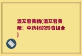 酒苁蓉黄精(酒苁蓉黄精：中药材的珍贵组合)