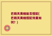 巴戟天黄精能否搭配(巴戟天黄精搭配效果如何？)