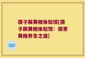 孺子颜黄精体验馆(孺子颜黄精体验馆：探索黄精养生之道)