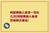 阿胶黄精人参液一天吃几次(阿胶黄精人参液饮用频次建议)