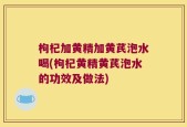 枸杞加黄精加黄芪泡水喝(枸杞黄精黄芪泡水的功效及做法)