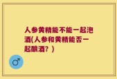 人参黄精能不能一起泡酒(人参和黄精能否一起酿酒？)