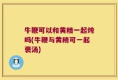 牛鞭可以和黄精一起炖吗(牛鞭与黄精可一起褒汤)