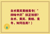 白术黄芪黄精麦冬(“四味中药”扶正祛邪？白术、黄芪、黄精、麦冬，如何选用？)