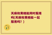 天麻和黄精能同时服用吗(天麻和黄精能一起服用吗？)