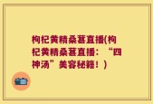 枸杞黄精桑葚直播(枸杞黄精桑葚直播：“四神汤”美容秘籍！)