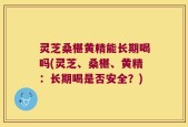 灵芝桑椹黄精能长期喝吗(灵芝、桑椹、黄精：长期喝是否安全？)