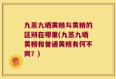 九蒸九晒黄精与黄精的区别在哪里(九蒸九晒黄精和普通黄精有何不同？)