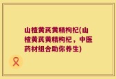 山楂黄芪黄精枸杞(山楂黄芪黄精枸杞，中医药材组合助你养生)