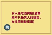 女人能吃酒黄精(酒黄精不只是男人的福音，女性同样能享用)