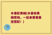 木香配黄精(木香和黄精搭档，一起来看看最佳搭配！)