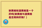 制黄精和酒黄精是一个药吗(制黄精与酒黄精是否同种药物？)