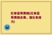 红参蓝莓黄精(红参蓝莓黄精合奏，强化免疫力)