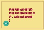 枸杞黄精杜仲雄花片(四种中药材制成的养生片，助你远离亚健康！)