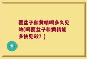 覆盆子和黄精喝多久见效(喝覆盆子和黄精能多快见效？)