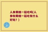 人参黄精一起吃吗(人参和黄精一起吃有什么好处？)