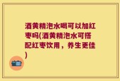 酒黄精泡水喝可以加红枣吗(酒黄精泡水可搭配红枣饮用，养生更佳)