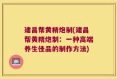 建昌帮黄精炮制(建昌帮黄精炮制：一种高端养生佳品的制作方法)