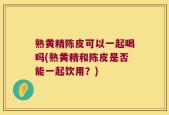 熟黄精陈皮可以一起喝吗(熟黄精和陈皮是否能一起饮用？)