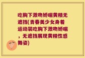 吃胸下激吻娇喘黄精无遮挡(青春美少女身着运动装吃胸下激吻娇喘，无遮挡展现黄精性感舞姿)