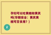 孕妇可以吃黄精和黄芪吗(孕期安全：黄芪黄精可否食用？)