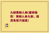 九制黄精人参(重磅推荐：黄精人参九制，提高免疫力福音)