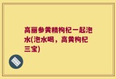 高丽参黄精枸杞一起泡水(泡水喝，高黄枸杞三宝)